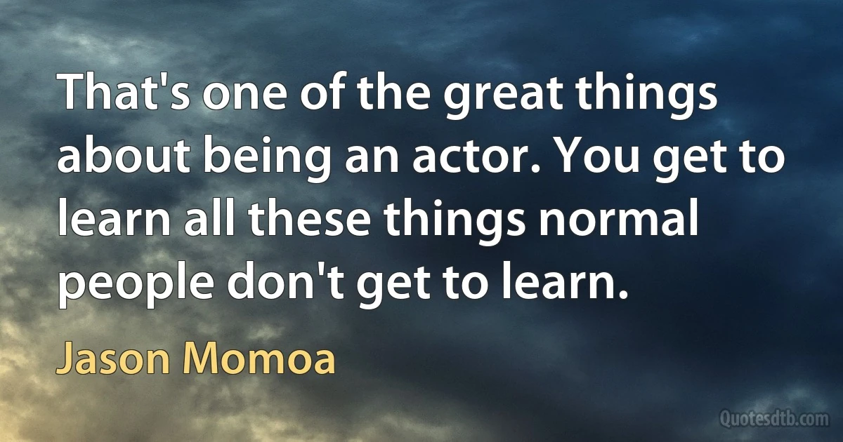 That's one of the great things about being an actor. You get to learn all these things normal people don't get to learn. (Jason Momoa)