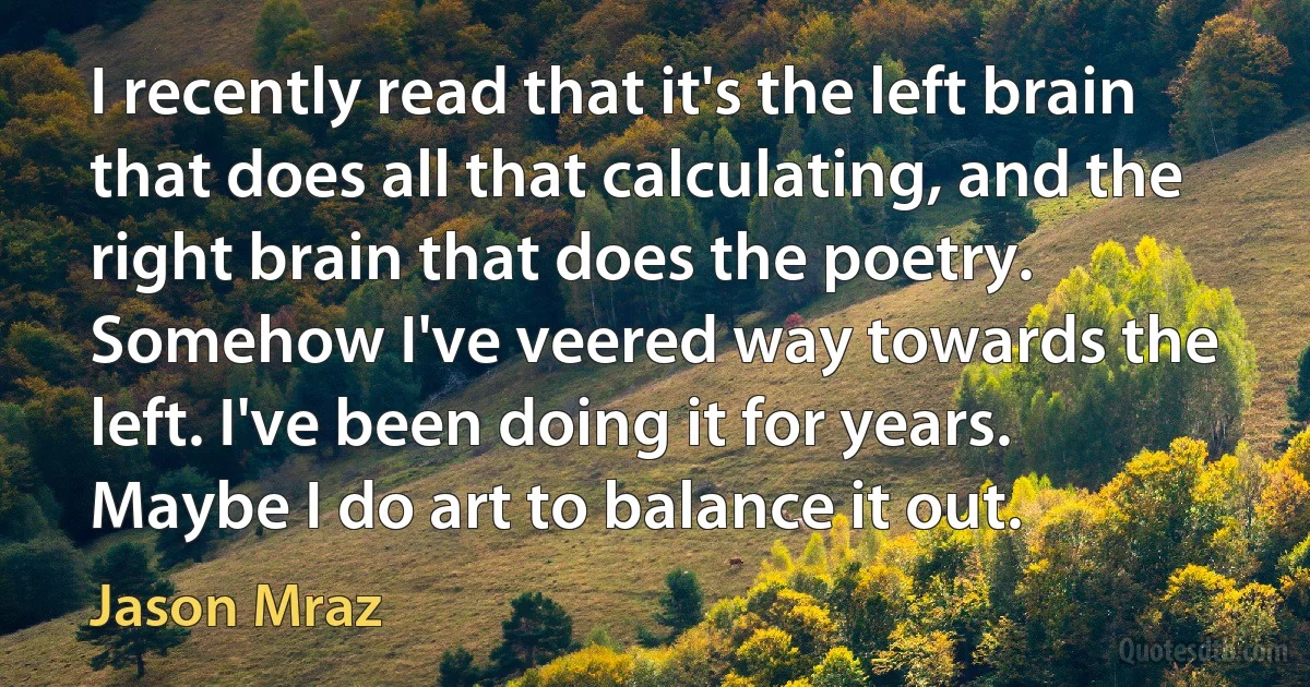 I recently read that it's the left brain that does all that calculating, and the right brain that does the poetry. Somehow I've veered way towards the left. I've been doing it for years. Maybe I do art to balance it out. (Jason Mraz)