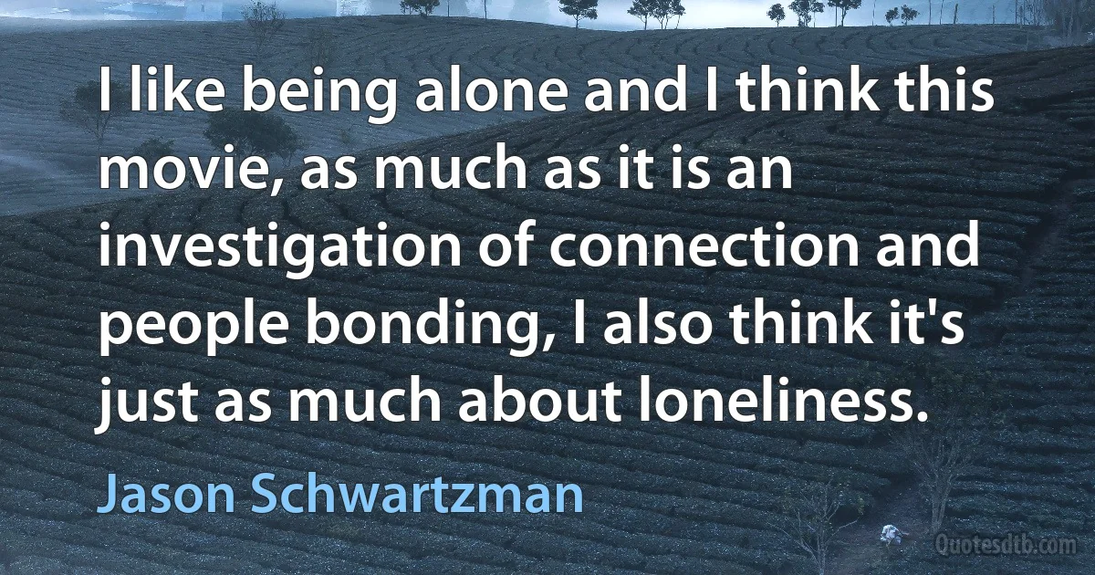 I like being alone and I think this movie, as much as it is an investigation of connection and people bonding, I also think it's just as much about loneliness. (Jason Schwartzman)