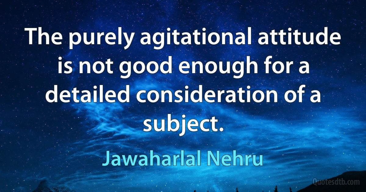 The purely agitational attitude is not good enough for a detailed consideration of a subject. (Jawaharlal Nehru)