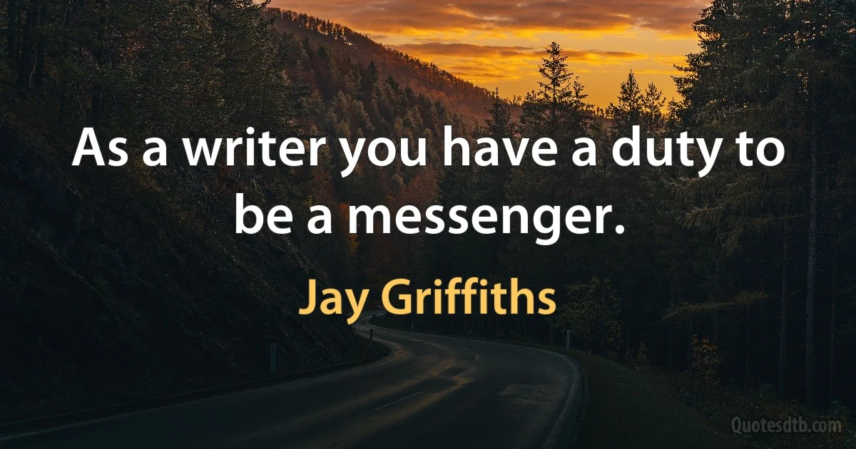 As a writer you have a duty to be a messenger. (Jay Griffiths)