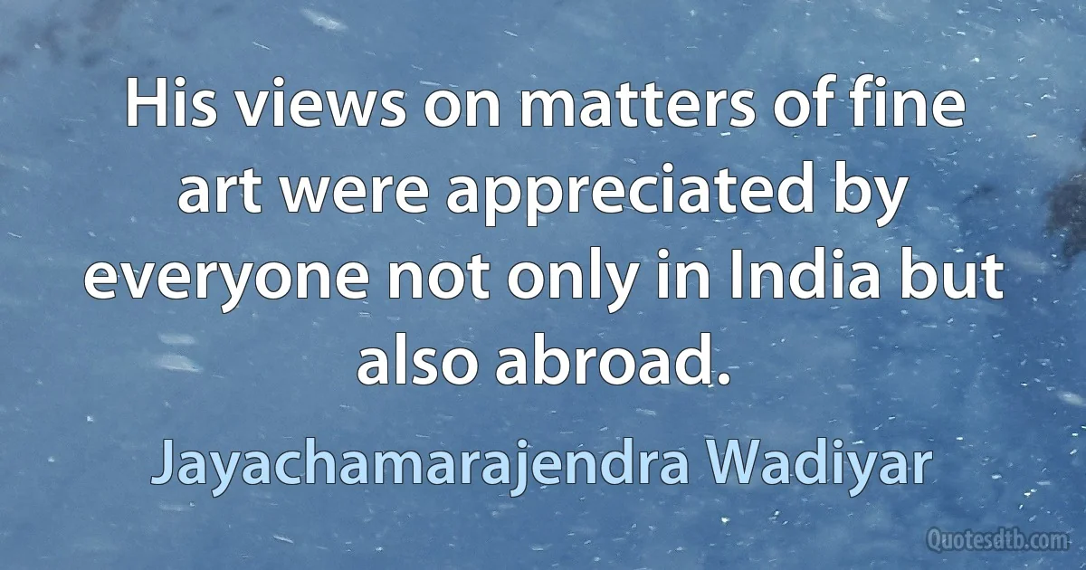 His views on matters of fine art were appreciated by everyone not only in India but also abroad. (Jayachamarajendra Wadiyar)