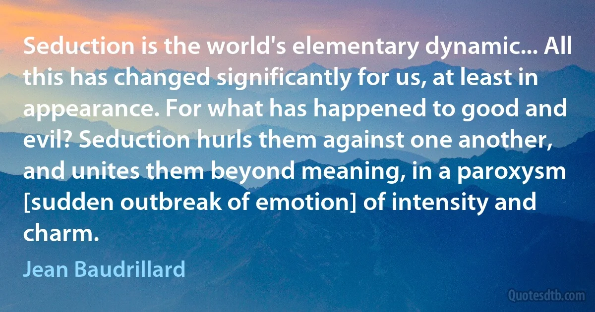 Seduction is the world's elementary dynamic... All this has changed significantly for us, at least in appearance. For what has happened to good and evil? Seduction hurls them against one another, and unites them beyond meaning, in a paroxysm [sudden outbreak of emotion] of intensity and charm. (Jean Baudrillard)