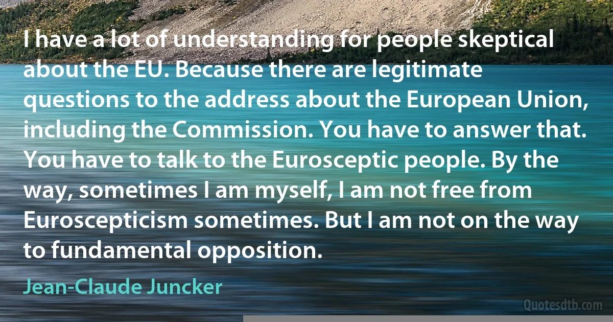 I have a lot of understanding for people skeptical about the EU. Because there are legitimate questions to the address about the European Union, including the Commission. You have to answer that. You have to talk to the Eurosceptic people. By the way, sometimes I am myself, I am not free from Euroscepticism sometimes. But I am not on the way to fundamental opposition. (Jean-Claude Juncker)