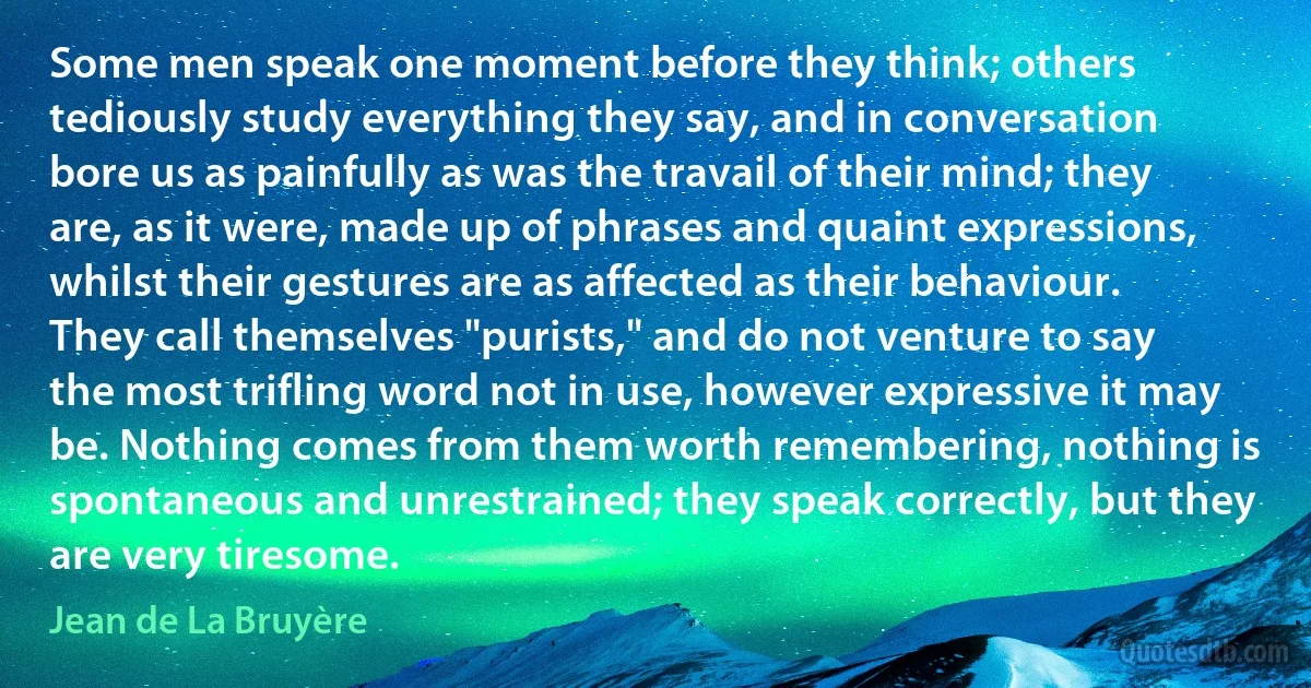 Some men speak one moment before they think; others tediously study everything they say, and in conversation bore us as painfully as was the travail of their mind; they are, as it were, made up of phrases and quaint expressions, whilst their gestures are as affected as their behaviour. They call themselves "purists," and do not venture to say the most trifling word not in use, however expressive it may be. Nothing comes from them worth remembering, nothing is spontaneous and unrestrained; they speak correctly, but they are very tiresome. (Jean de La Bruyère)