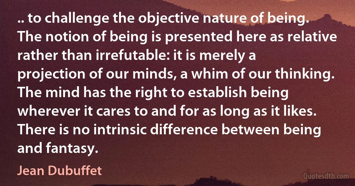 .. to challenge the objective nature of being. The notion of being is presented here as relative rather than irrefutable: it is merely a projection of our minds, a whim of our thinking. The mind has the right to establish being wherever it cares to and for as long as it likes. There is no intrinsic difference between being and fantasy. (Jean Dubuffet)