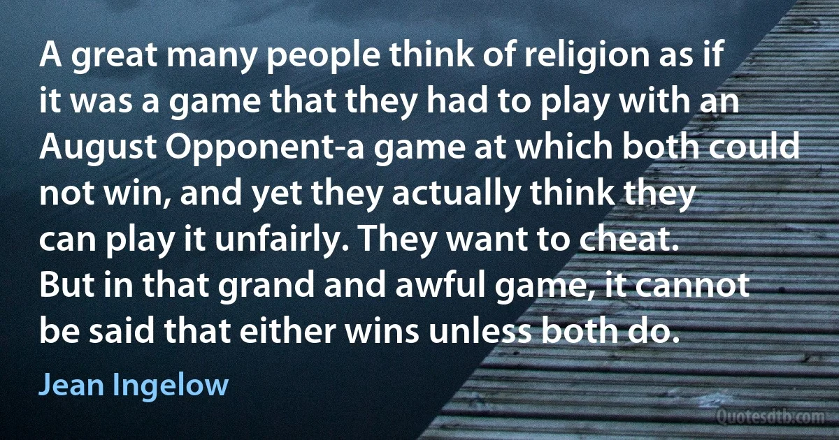 A great many people think of religion as if it was a game that they had to play with an August Opponent-a game at which both could not win, and yet they actually think they can play it unfairly. They want to cheat. But in that grand and awful game, it cannot be said that either wins unless both do. (Jean Ingelow)