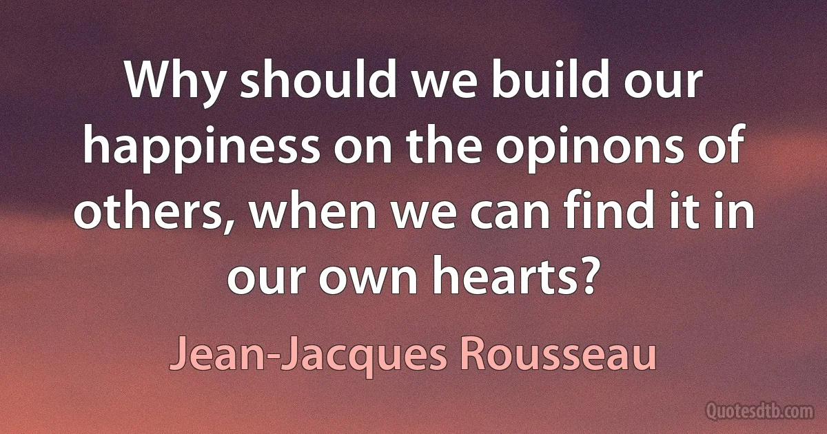 Why should we build our happiness on the opinons of others, when we can find it in our own hearts? (Jean-Jacques Rousseau)