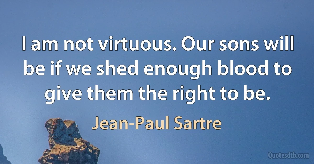 I am not virtuous. Our sons will be if we shed enough blood to give them the right to be. (Jean-Paul Sartre)