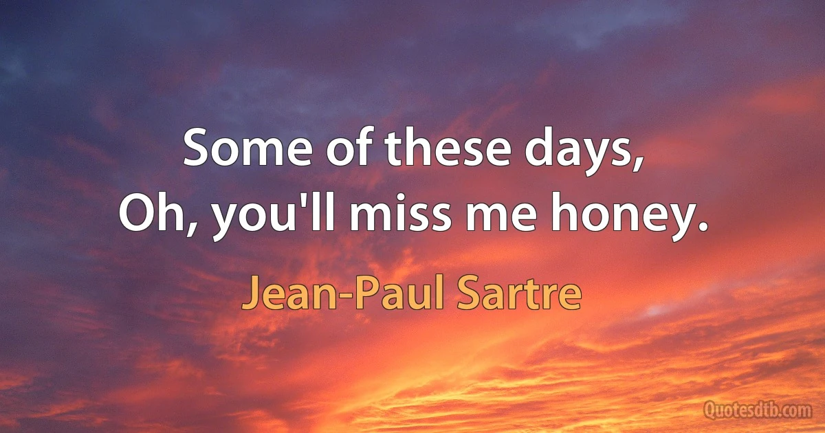 Some of these days,
Oh, you'll miss me honey. (Jean-Paul Sartre)