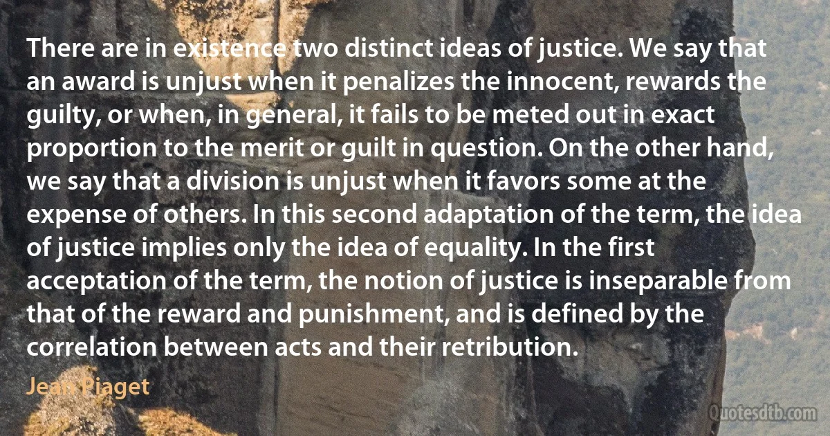 There are in existence two distinct ideas of justice. We say that an award is unjust when it penalizes the innocent, rewards the guilty, or when, in general, it fails to be meted out in exact proportion to the merit or guilt in question. On the other hand, we say that a division is unjust when it favors some at the expense of others. In this second adaptation of the term, the idea of justice implies only the idea of equality. In the first acceptation of the term, the notion of justice is inseparable from that of the reward and punishment, and is defined by the correlation between acts and their retribution. (Jean Piaget)