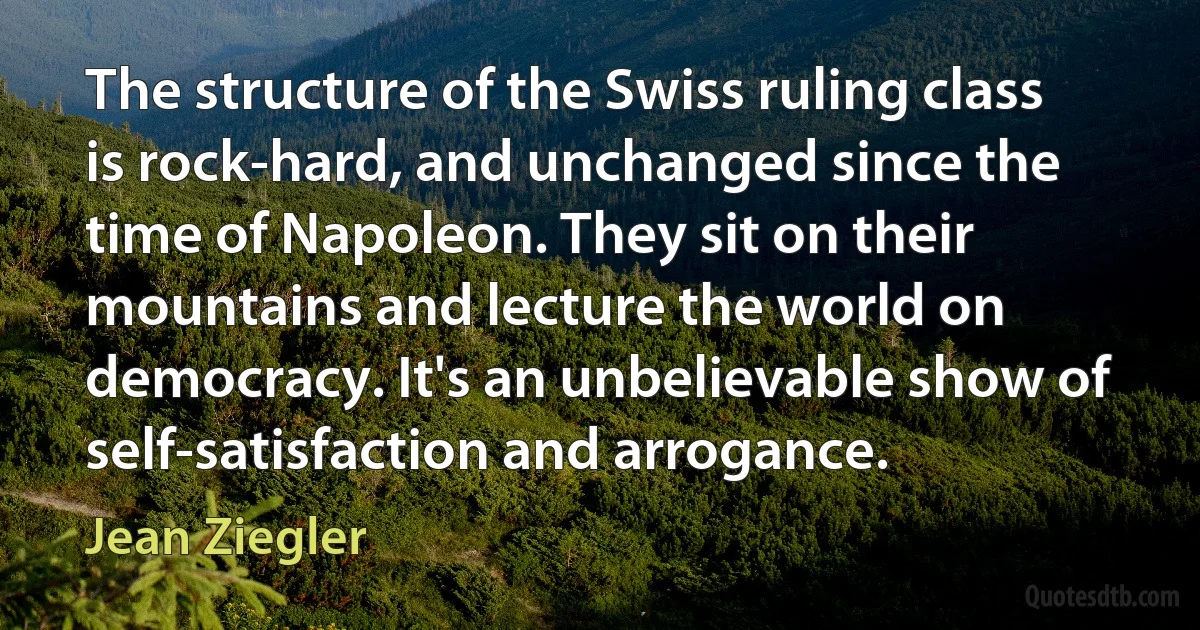 The structure of the Swiss ruling class is rock-hard, and unchanged since the time of Napoleon. They sit on their mountains and lecture the world on democracy. It's an unbelievable show of self-satisfaction and arrogance. (Jean Ziegler)