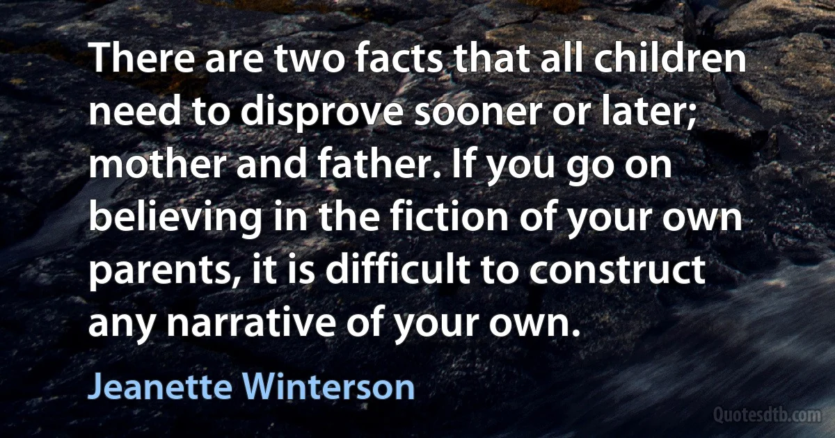 There are two facts that all children need to disprove sooner or later; mother and father. If you go on believing in the fiction of your own parents, it is difficult to construct any narrative of your own. (Jeanette Winterson)