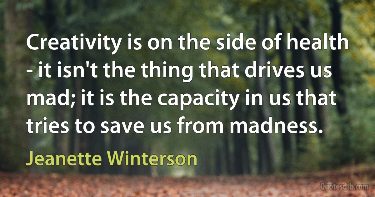 Creativity is on the side of health - it isn't the thing that drives us mad; it is the capacity in us that tries to save us from madness. (Jeanette Winterson)