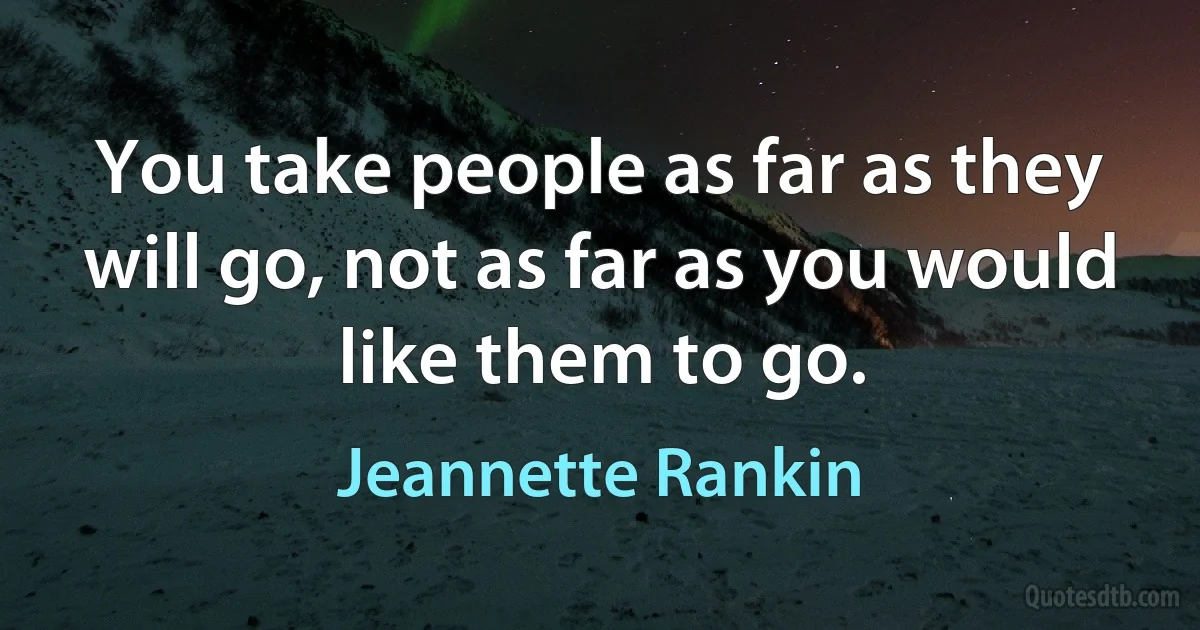 You take people as far as they will go, not as far as you would like them to go. (Jeannette Rankin)