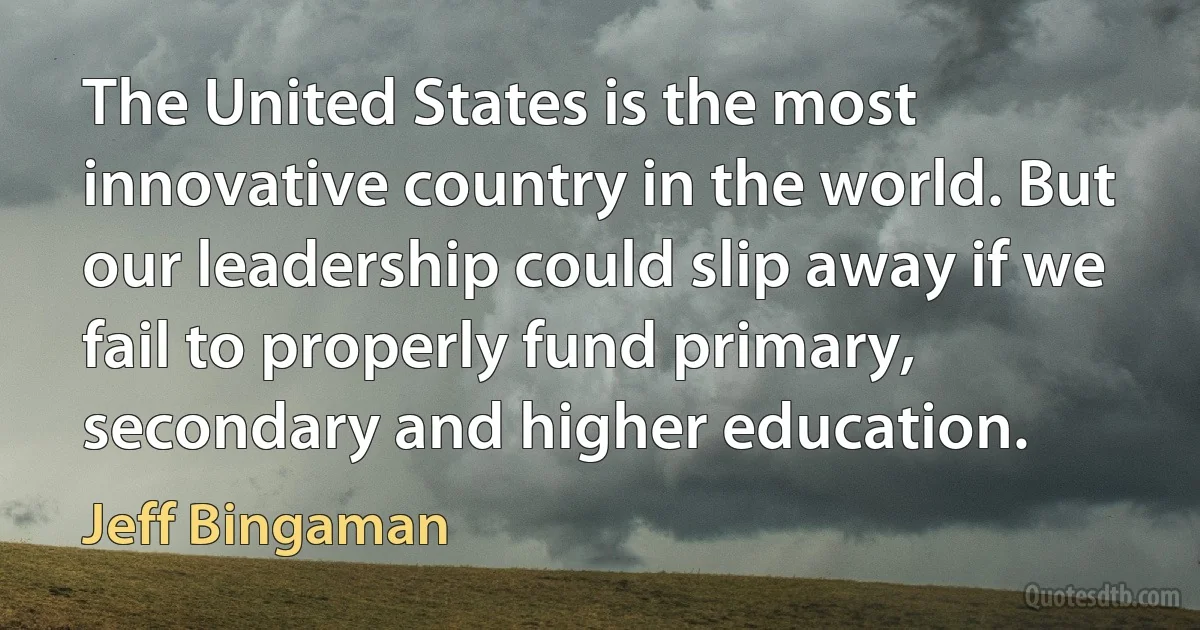 The United States is the most innovative country in the world. But our leadership could slip away if we fail to properly fund primary, secondary and higher education. (Jeff Bingaman)