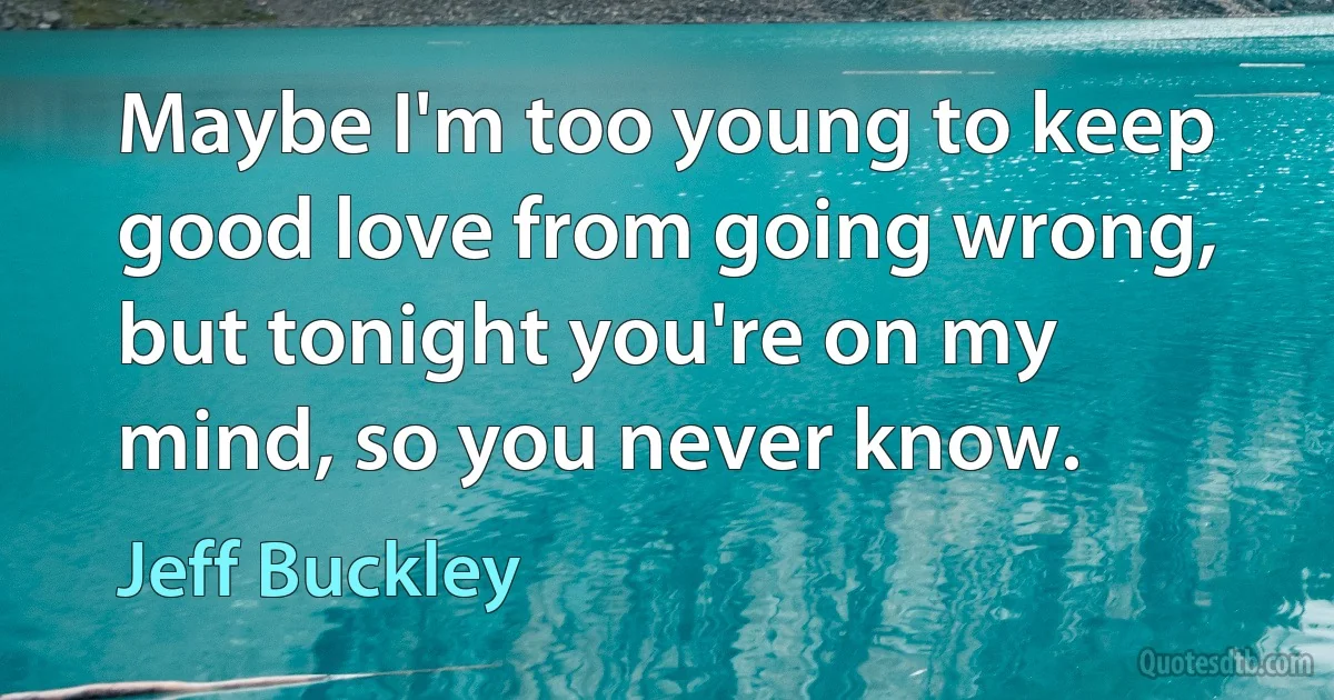 Maybe I'm too young to keep good love from going wrong, but tonight you're on my mind, so you never know. (Jeff Buckley)