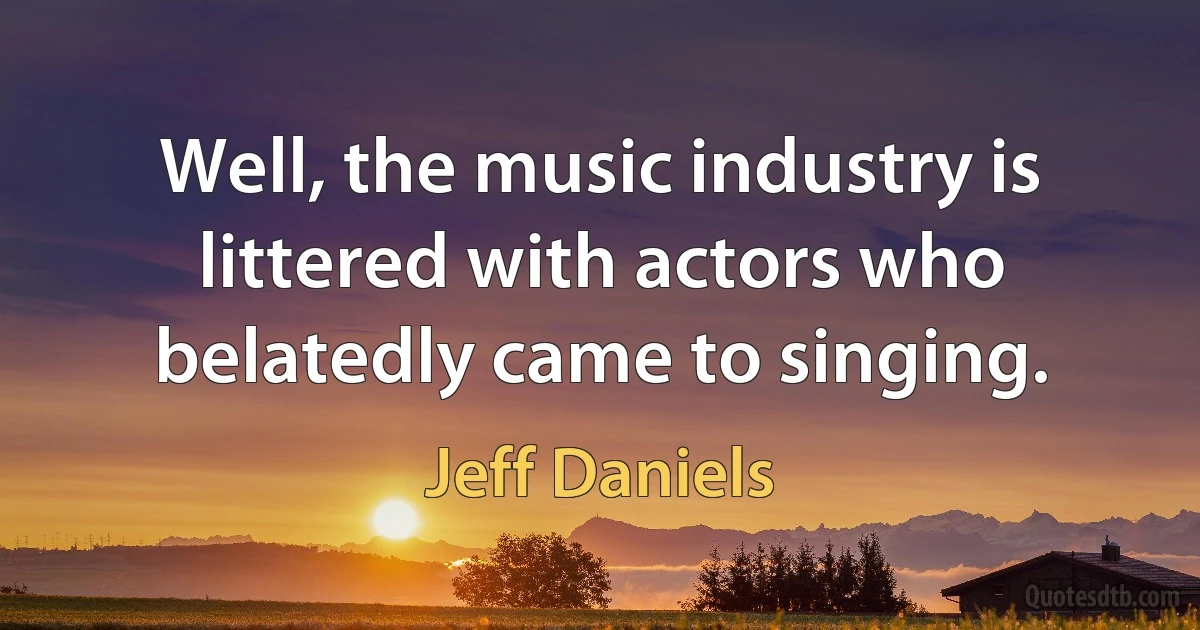 Well, the music industry is littered with actors who belatedly came to singing. (Jeff Daniels)