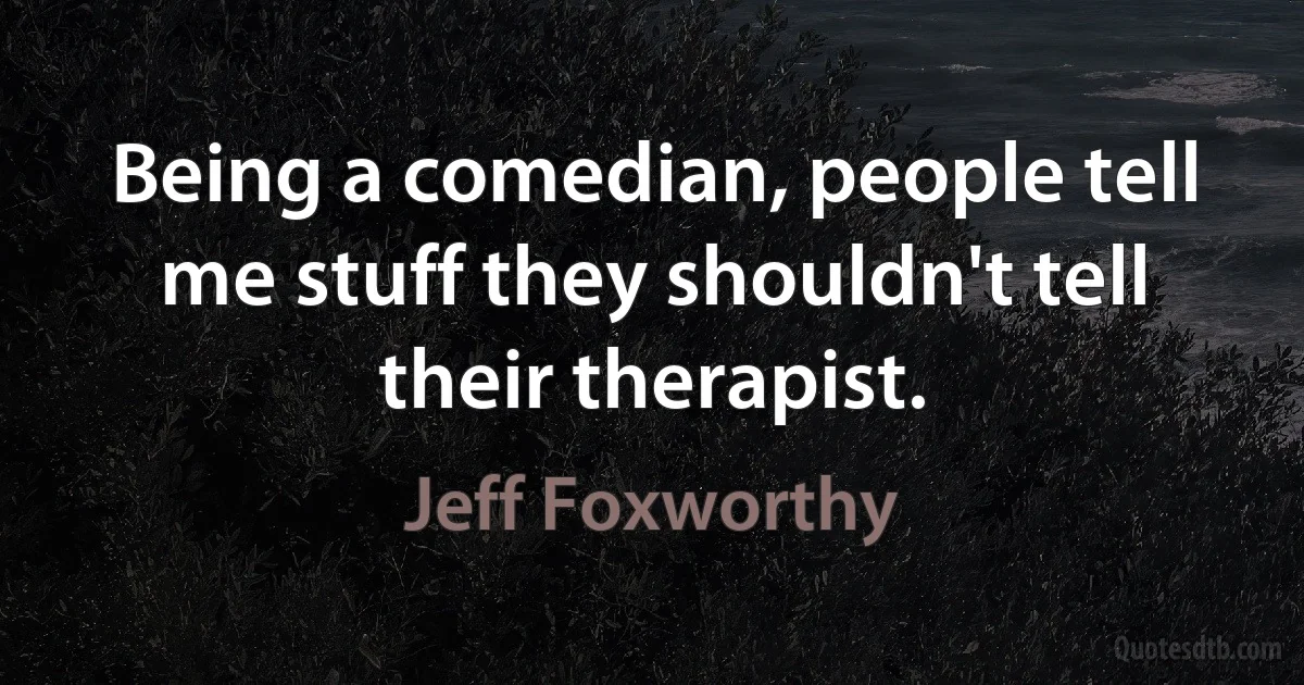 Being a comedian, people tell me stuff they shouldn't tell their therapist. (Jeff Foxworthy)