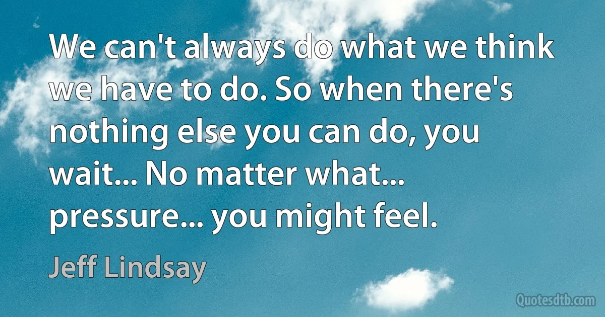 We can't always do what we think we have to do. So when there's nothing else you can do, you wait... No matter what... pressure... you might feel. (Jeff Lindsay)