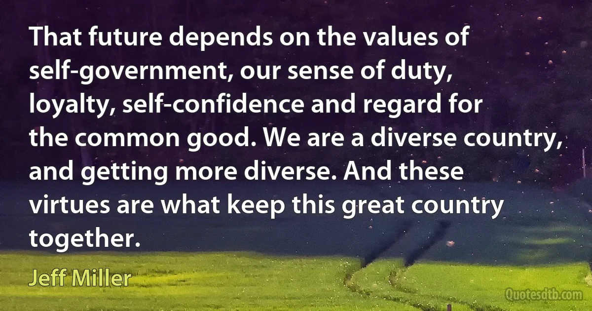 That future depends on the values of self-government, our sense of duty, loyalty, self-confidence and regard for the common good. We are a diverse country, and getting more diverse. And these virtues are what keep this great country together. (Jeff Miller)