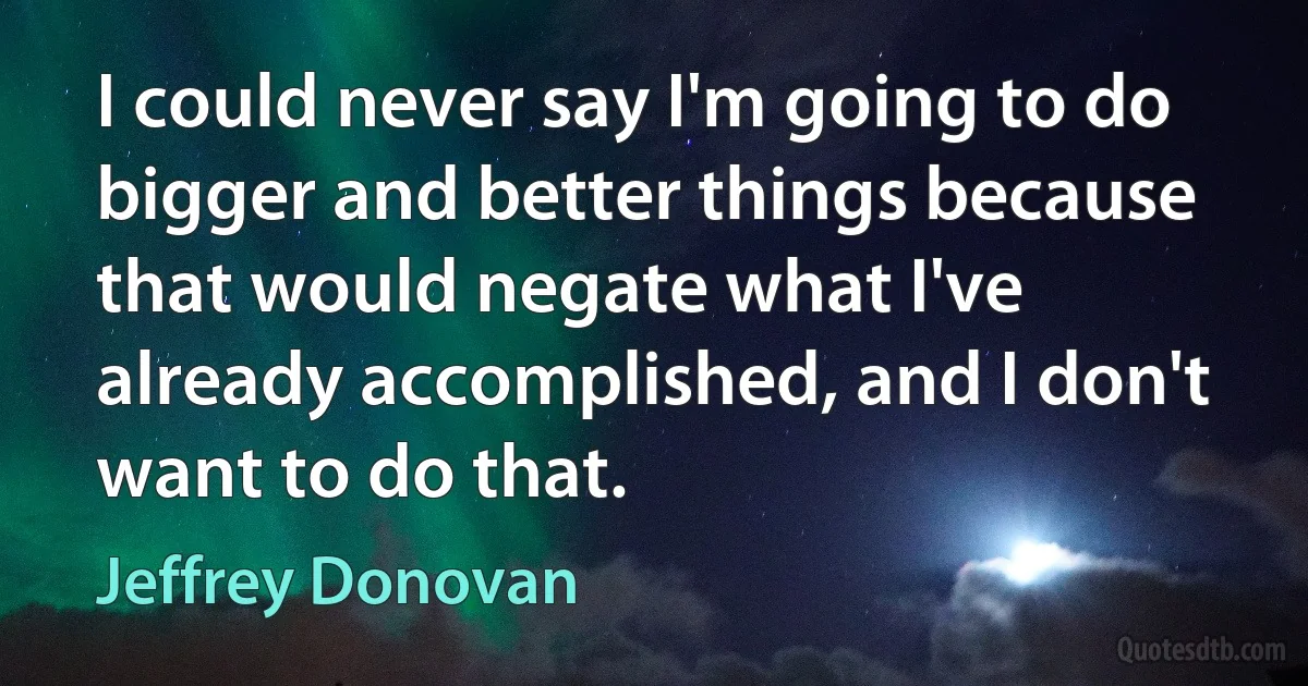 I could never say I'm going to do bigger and better things because that would negate what I've already accomplished, and I don't want to do that. (Jeffrey Donovan)