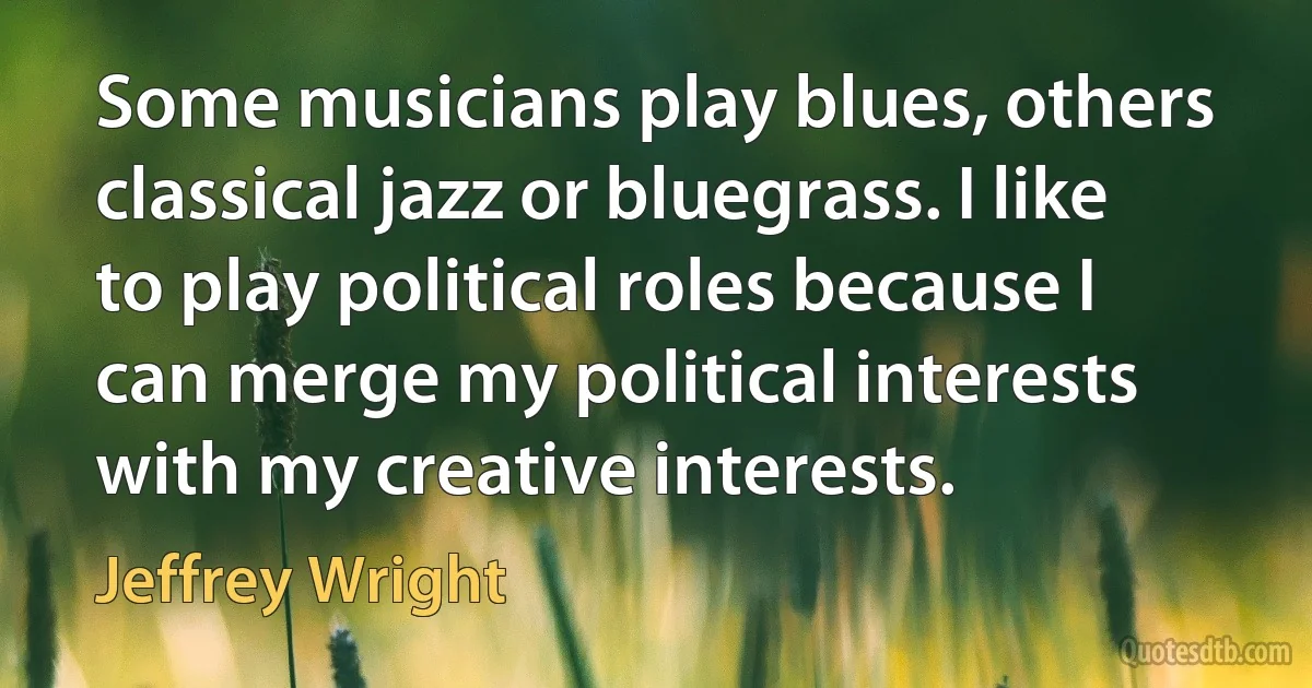 Some musicians play blues, others classical jazz or bluegrass. I like to play political roles because I can merge my political interests with my creative interests. (Jeffrey Wright)