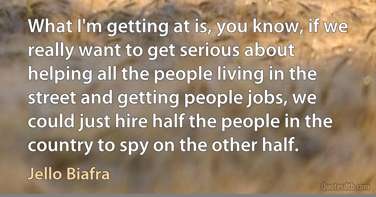 What I'm getting at is, you know, if we really want to get serious about helping all the people living in the street and getting people jobs, we could just hire half the people in the country to spy on the other half. (Jello Biafra)