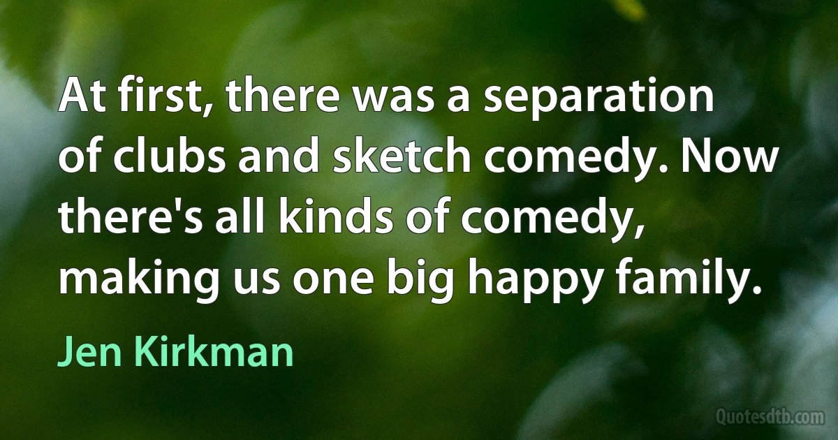 At first, there was a separation of clubs and sketch comedy. Now there's all kinds of comedy, making us one big happy family. (Jen Kirkman)