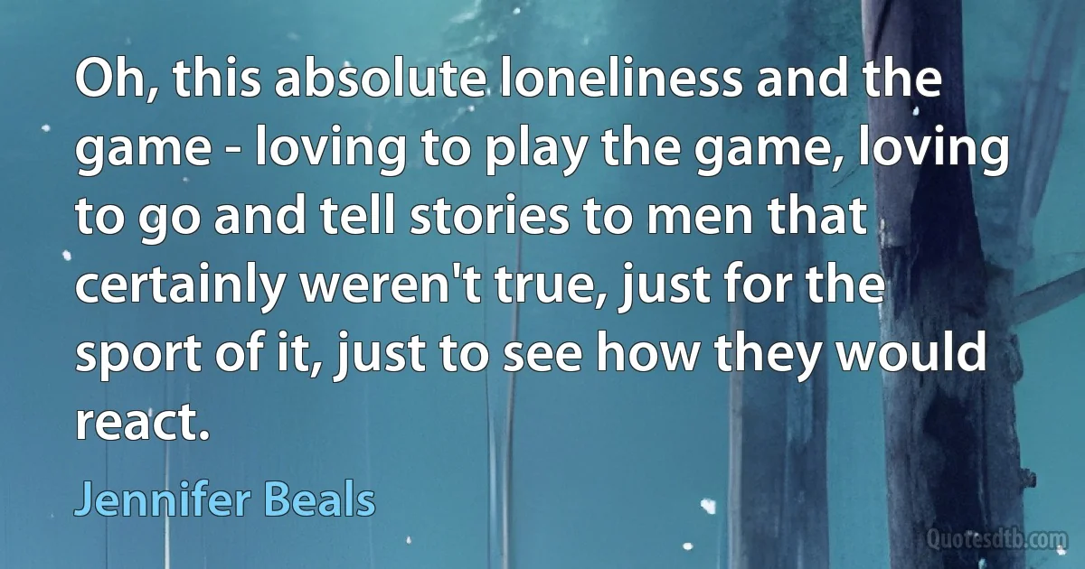 Oh, this absolute loneliness and the game - loving to play the game, loving to go and tell stories to men that certainly weren't true, just for the sport of it, just to see how they would react. (Jennifer Beals)