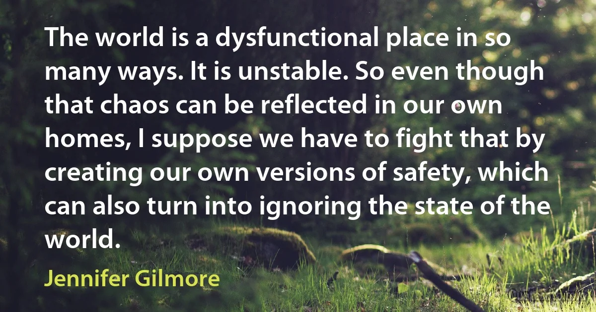 The world is a dysfunctional place in so many ways. It is unstable. So even though that chaos can be reflected in our own homes, I suppose we have to fight that by creating our own versions of safety, which can also turn into ignoring the state of the world. (Jennifer Gilmore)