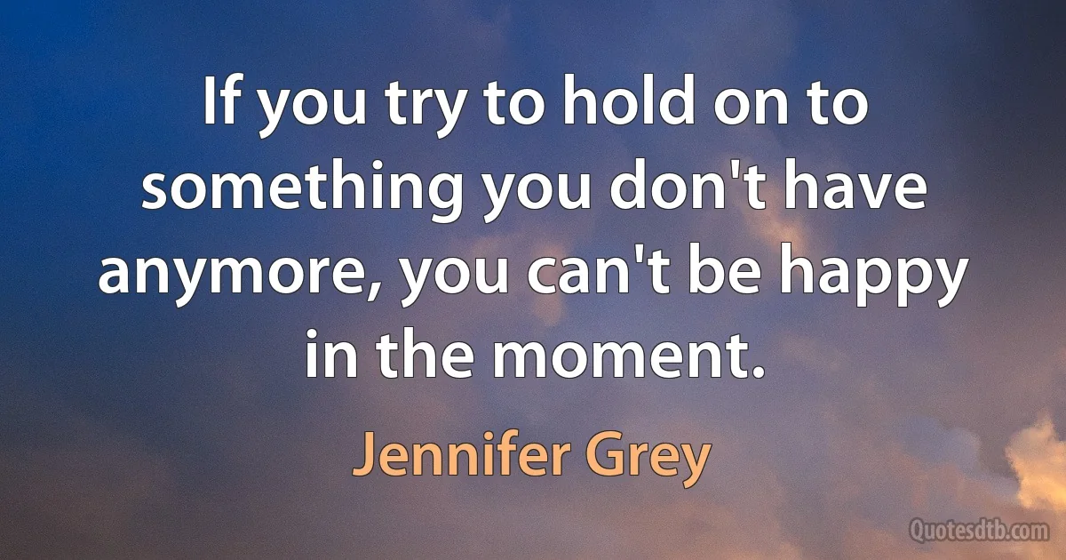 If you try to hold on to something you don't have anymore, you can't be happy in the moment. (Jennifer Grey)