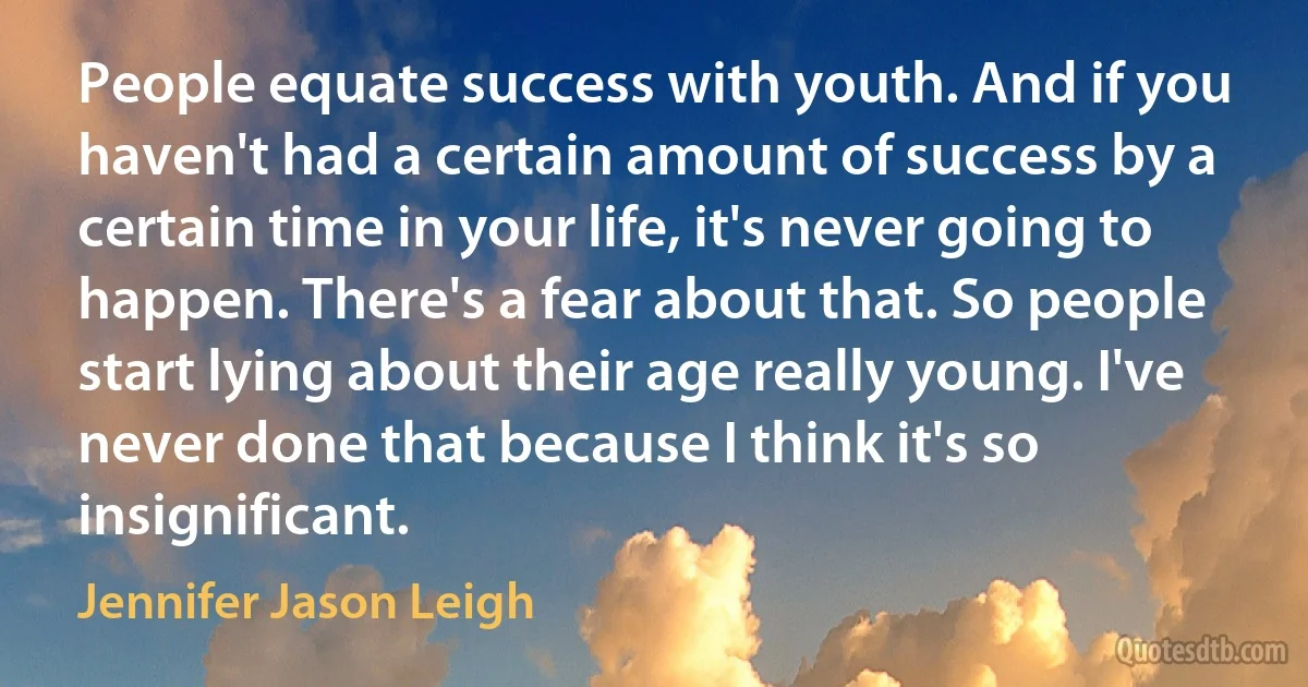 People equate success with youth. And if you haven't had a certain amount of success by a certain time in your life, it's never going to happen. There's a fear about that. So people start lying about their age really young. I've never done that because I think it's so insignificant. (Jennifer Jason Leigh)