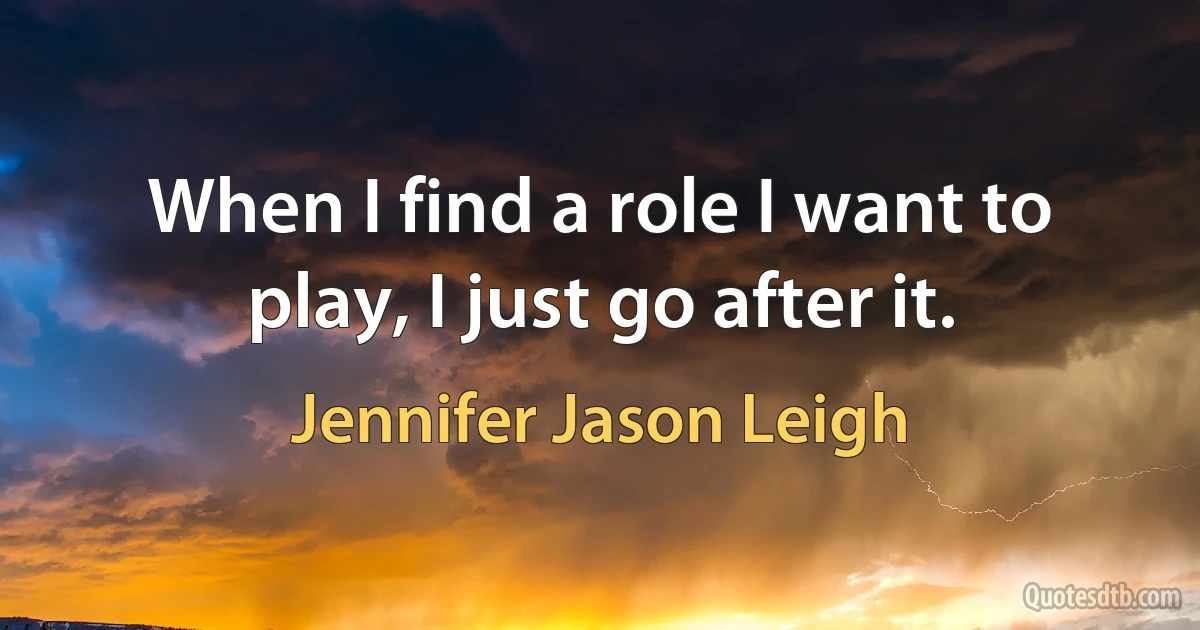 When I find a role I want to play, I just go after it. (Jennifer Jason Leigh)