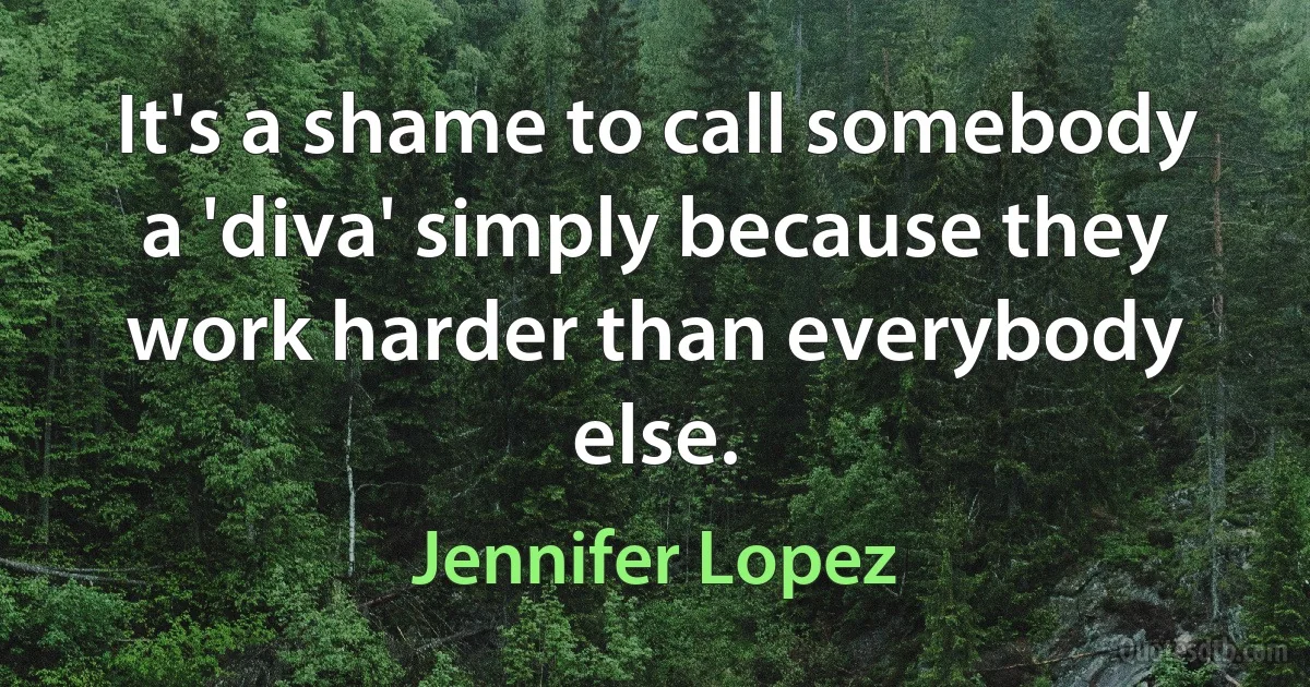 It's a shame to call somebody a 'diva' simply because they work harder than everybody else. (Jennifer Lopez)