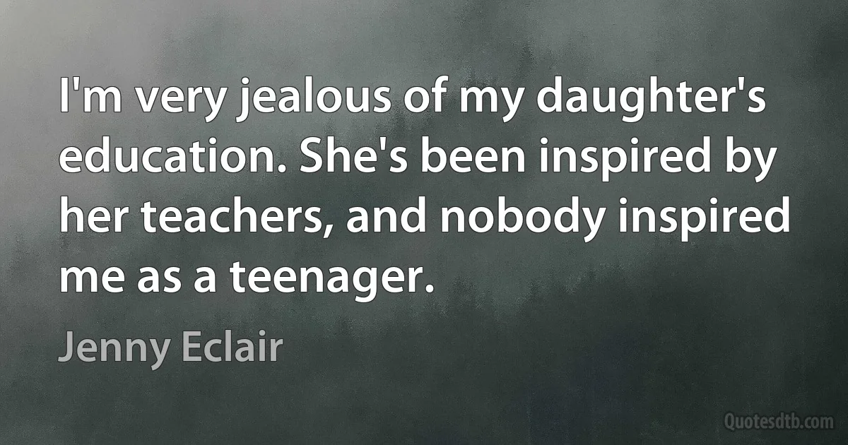 I'm very jealous of my daughter's education. She's been inspired by her teachers, and nobody inspired me as a teenager. (Jenny Eclair)