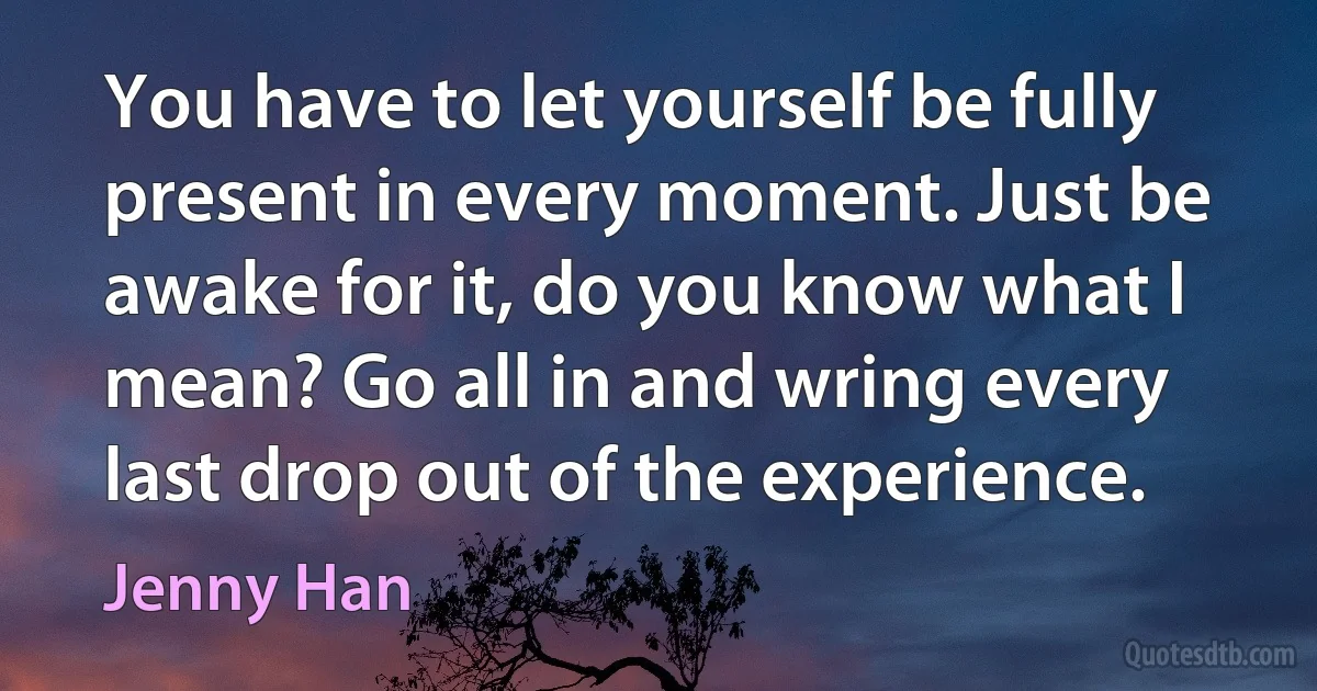 You have to let yourself be fully present in every moment. Just be awake for it, do you know what I mean? Go all in and wring every last drop out of the experience. (Jenny Han)