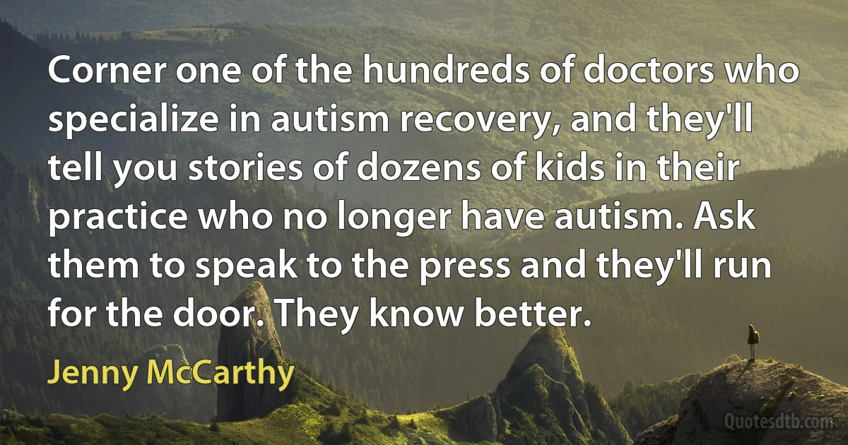 Corner one of the hundreds of doctors who specialize in autism recovery, and they'll tell you stories of dozens of kids in their practice who no longer have autism. Ask them to speak to the press and they'll run for the door. They know better. (Jenny McCarthy)