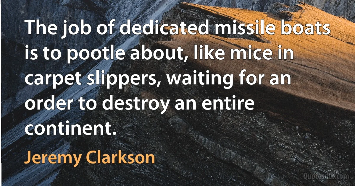 The job of dedicated missile boats is to pootle about, like mice in carpet slippers, waiting for an order to destroy an entire continent. (Jeremy Clarkson)