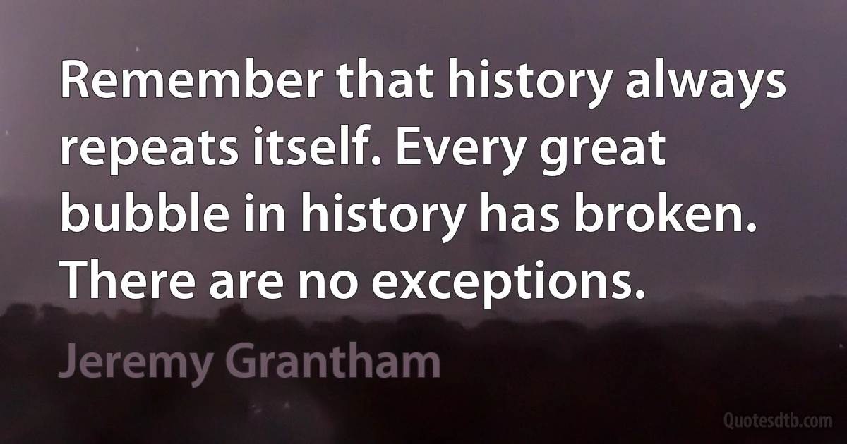 Remember that history always repeats itself. Every great bubble in history has broken. There are no exceptions. (Jeremy Grantham)