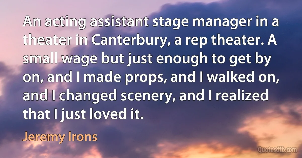 An acting assistant stage manager in a theater in Canterbury, a rep theater. A small wage but just enough to get by on, and I made props, and I walked on, and I changed scenery, and I realized that I just loved it. (Jeremy Irons)