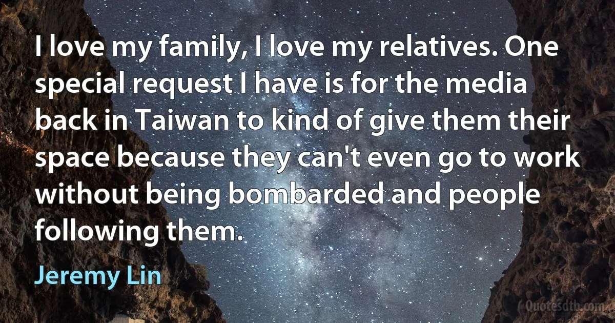 I love my family, I love my relatives. One special request I have is for the media back in Taiwan to kind of give them their space because they can't even go to work without being bombarded and people following them. (Jeremy Lin)