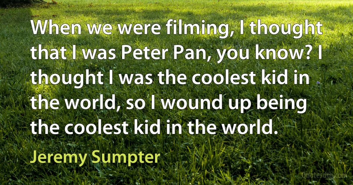 When we were filming, I thought that I was Peter Pan, you know? I thought I was the coolest kid in the world, so I wound up being the coolest kid in the world. (Jeremy Sumpter)