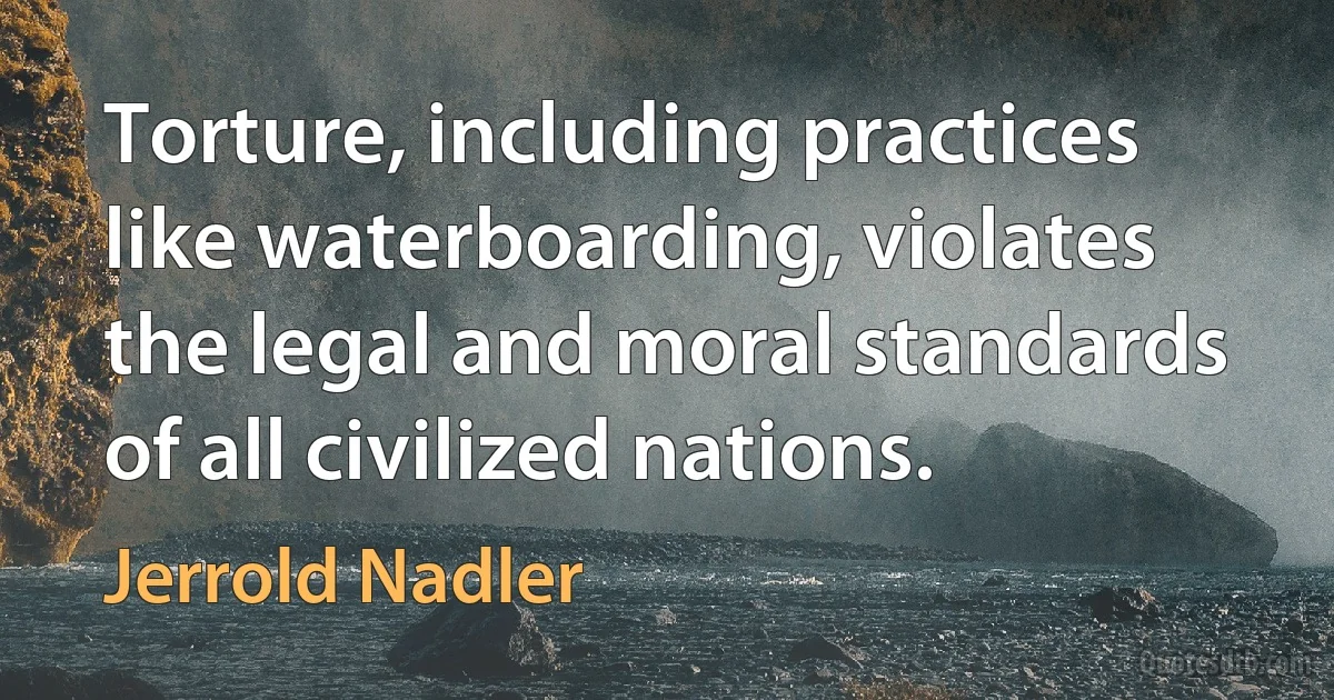 Torture, including practices like waterboarding, violates the legal and moral standards of all civilized nations. (Jerrold Nadler)