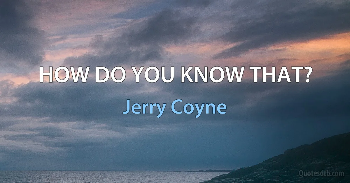 HOW DO YOU KNOW THAT? (Jerry Coyne)