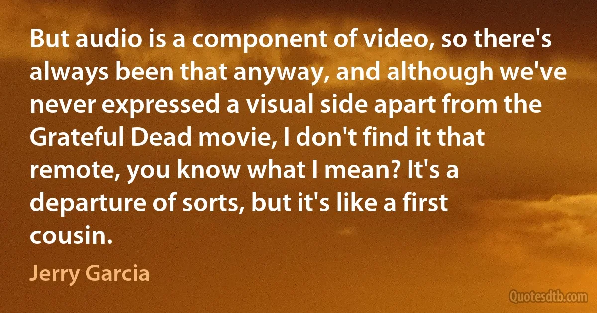 But audio is a component of video, so there's always been that anyway, and although we've never expressed a visual side apart from the Grateful Dead movie, I don't find it that remote, you know what I mean? It's a departure of sorts, but it's like a first cousin. (Jerry Garcia)