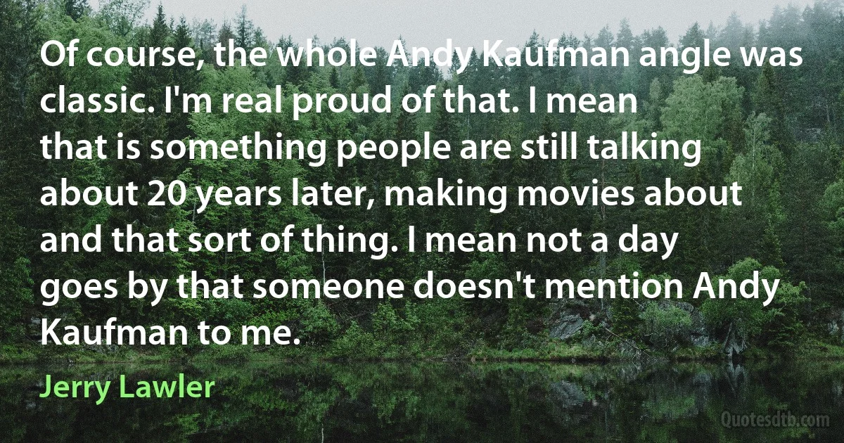 Of course, the whole Andy Kaufman angle was classic. I'm real proud of that. I mean that is something people are still talking about 20 years later, making movies about and that sort of thing. I mean not a day goes by that someone doesn't mention Andy Kaufman to me. (Jerry Lawler)