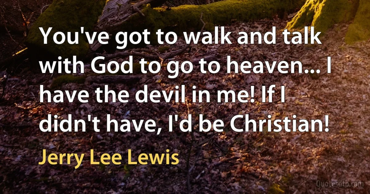 You've got to walk and talk with God to go to heaven... I have the devil in me! If I didn't have, I'd be Christian! (Jerry Lee Lewis)