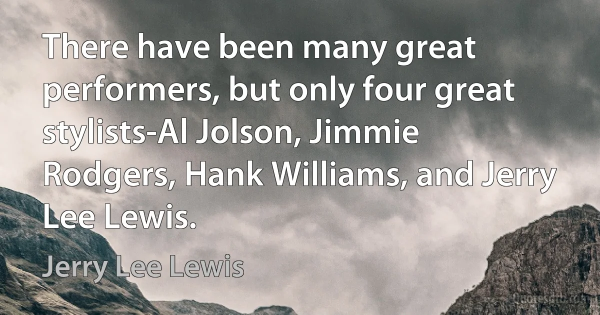 There have been many great performers, but only four great stylists-Al Jolson, Jimmie Rodgers, Hank Williams, and Jerry Lee Lewis. (Jerry Lee Lewis)