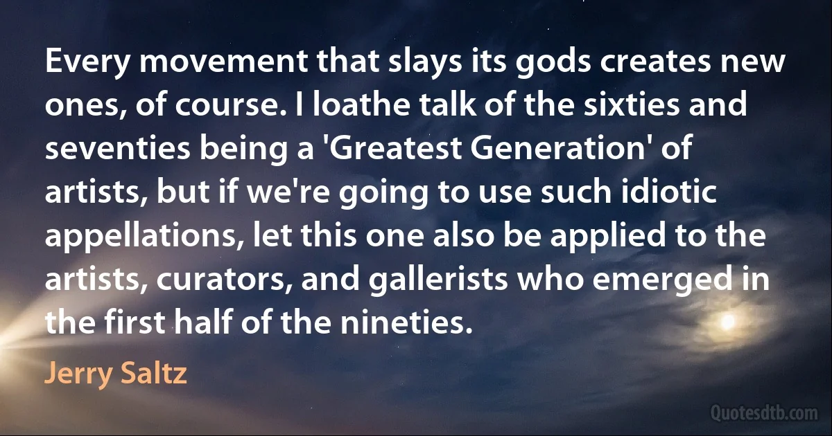 Every movement that slays its gods creates new ones, of course. I loathe talk of the sixties and seventies being a 'Greatest Generation' of artists, but if we're going to use such idiotic appellations, let this one also be applied to the artists, curators, and gallerists who emerged in the first half of the nineties. (Jerry Saltz)